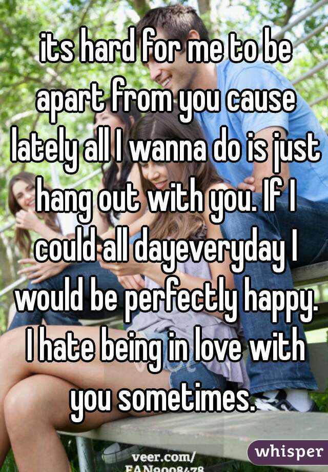  its hard for me to be apart from you cause lately all I wanna do is just hang out with you. If I could all dayeveryday I would be perfectly happy. I hate being in love with you sometimes. 