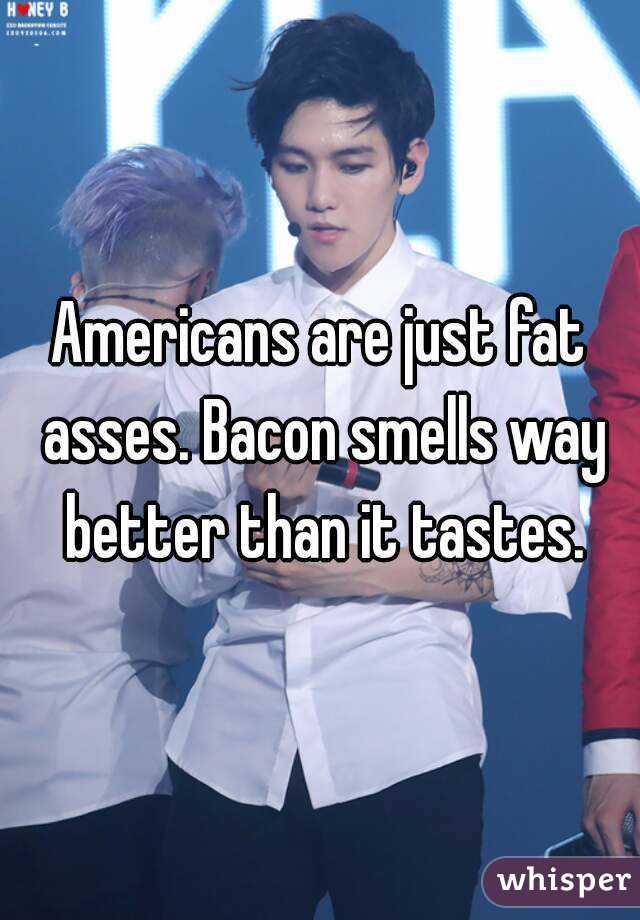 Americans are just fat asses. Bacon smells way better than it tastes.