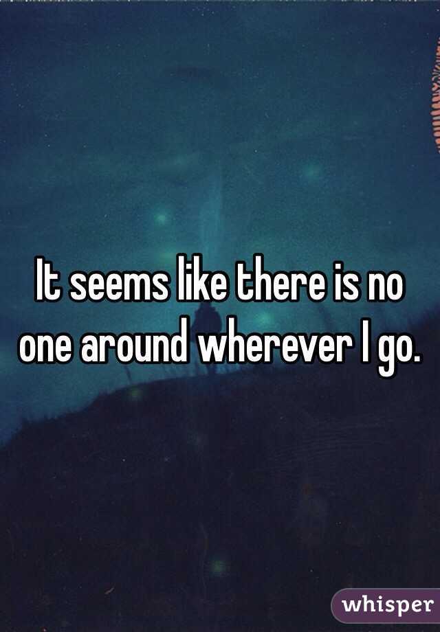 It seems like there is no one around wherever I go.