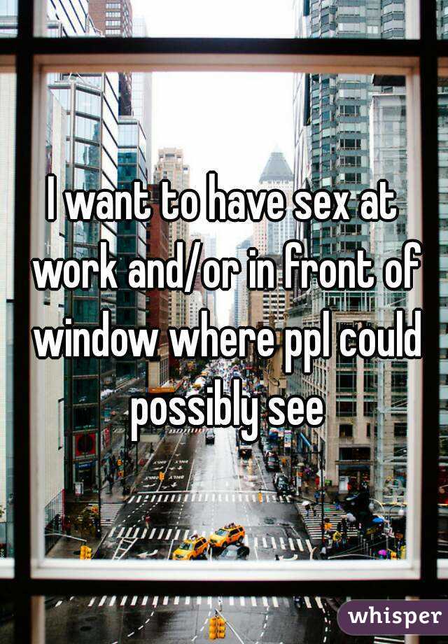 I want to have sex at work and/or in front of window where ppl could possibly see