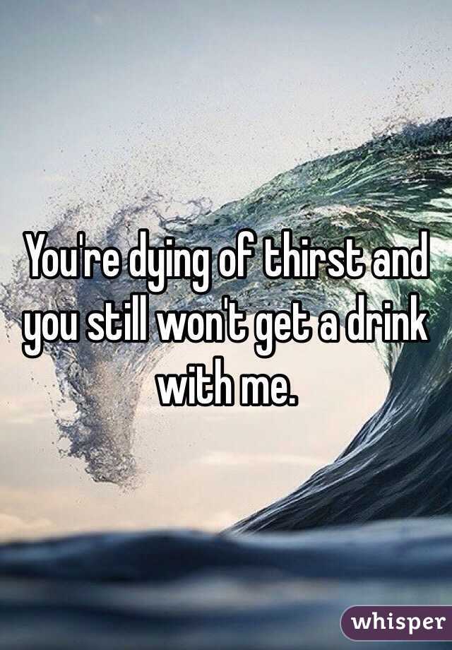 You're dying of thirst and you still won't get a drink with me.