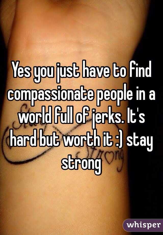 Yes you just have to find compassionate people in a world full of jerks. It's hard but worth it :) stay strong 