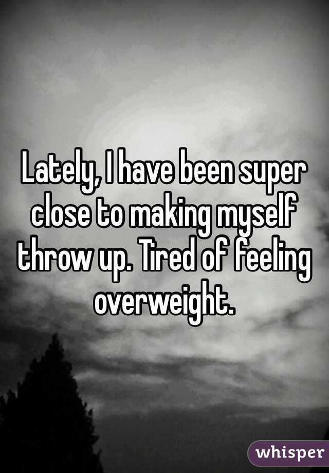 Lately, I have been super close to making myself throw up. Tired of feeling overweight. 