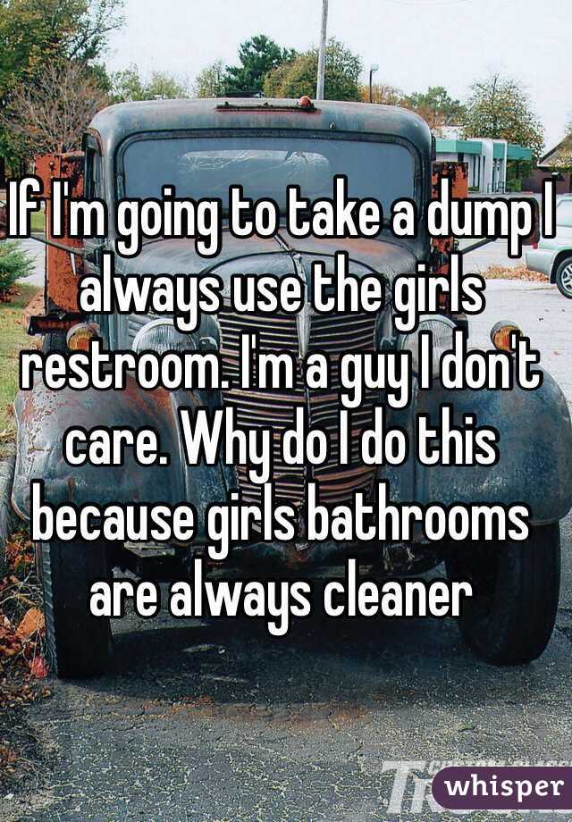 If I'm going to take a dump I always use the girls restroom. I'm a guy I don't care. Why do I do this because girls bathrooms are always cleaner