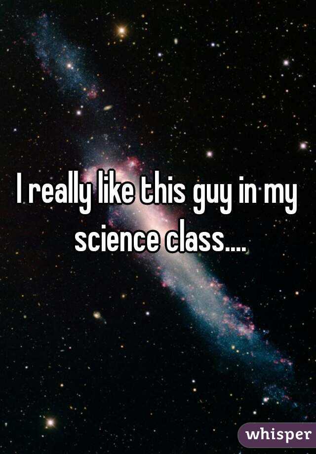 I really like this guy in my science class....