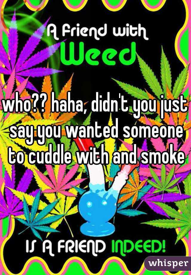 who?? haha, didn't you just say you wanted someone to cuddle with and smoke