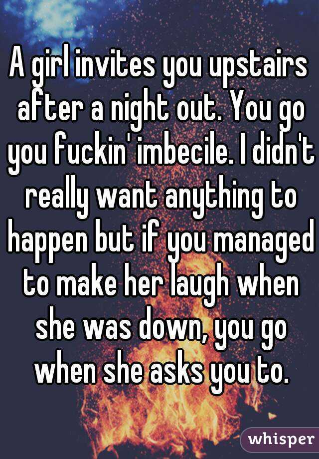 A girl invites you upstairs after a night out. You go you fuckin' imbecile. I didn't really want anything to happen but if you managed to make her laugh when she was down, you go when she asks you to.