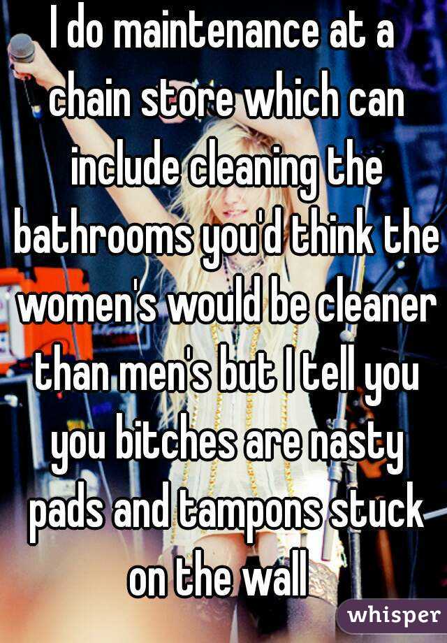 I do maintenance at a chain store which can include cleaning the bathrooms you'd think the women's would be cleaner than men's but I tell you you bitches are nasty pads and tampons stuck on the wall  