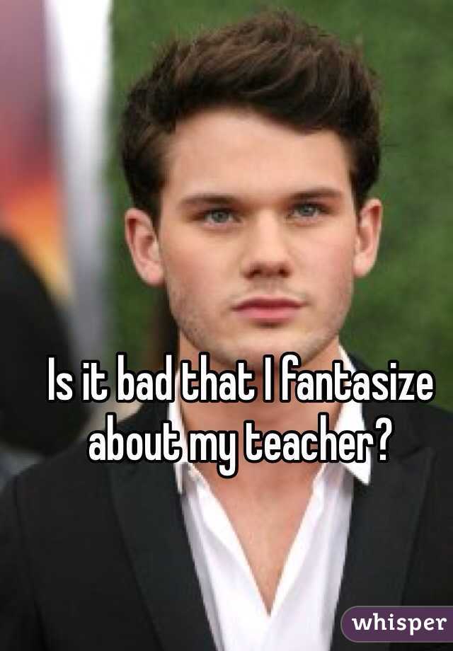 Is it bad that I fantasize about my teacher?