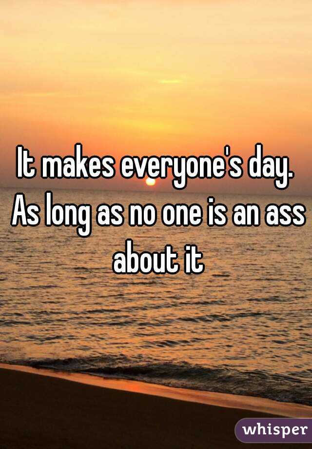 It makes everyone's day. As long as no one is an ass about it