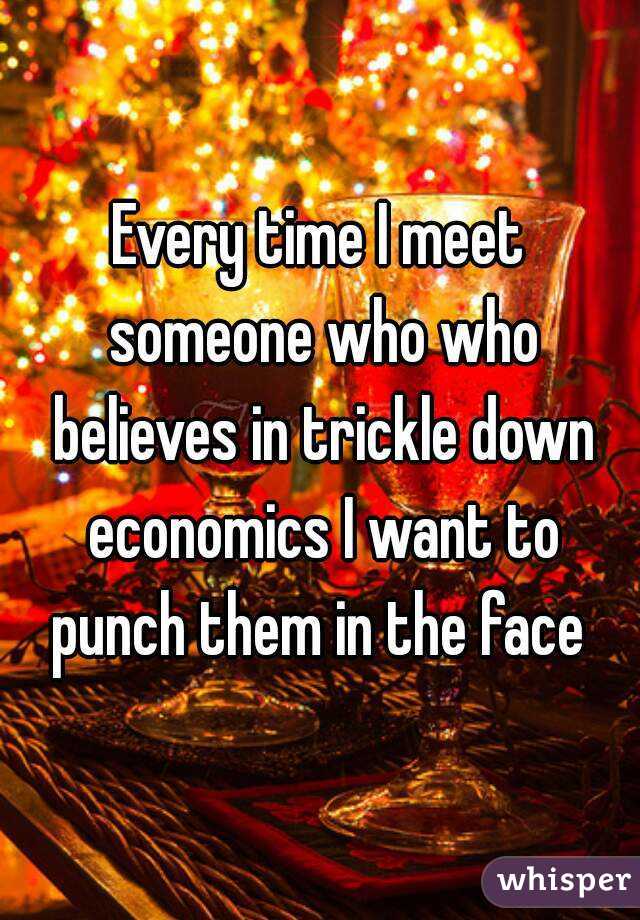 Every time I meet someone who who believes in trickle down economics I want to punch them in the face 