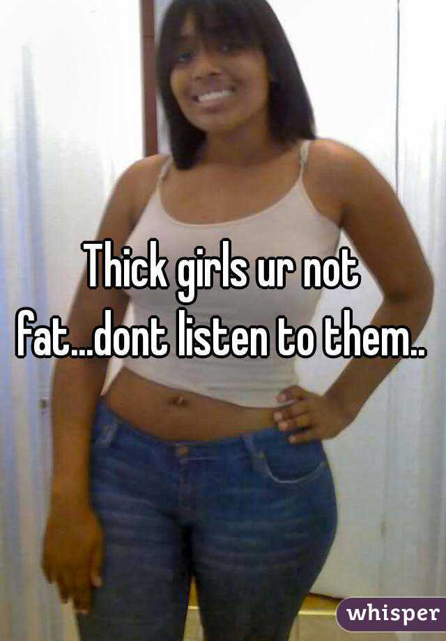 Thick girls ur not fat...dont listen to them.. 