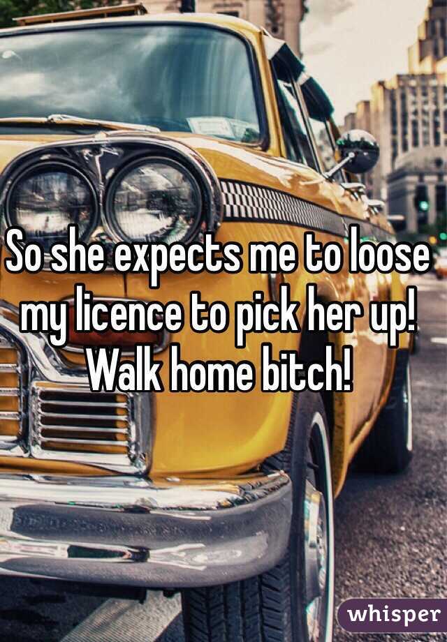 So she expects me to loose my licence to pick her up! Walk home bitch!