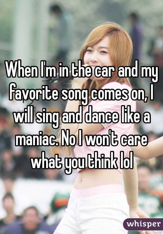 When I'm in the car and my favorite song comes on, I will sing and dance like a maniac. No I won't care what you think lol 