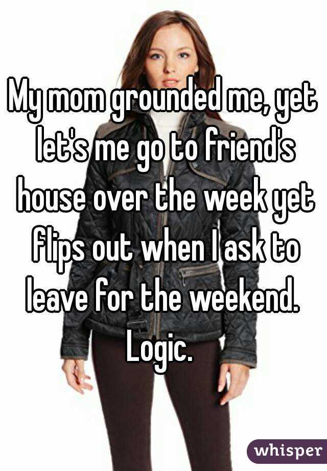 My mom grounded me, yet let's me go to friend's house over the week yet flips out when I ask to leave for the weekend.  Logic.  