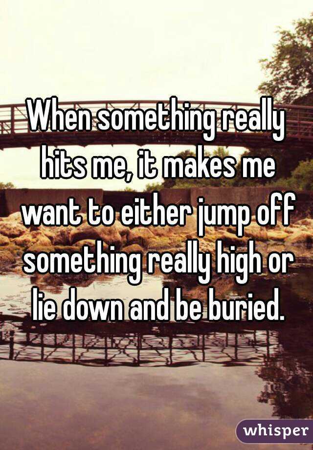 When something really hits me, it makes me want to either jump off something really high or lie down and be buried.