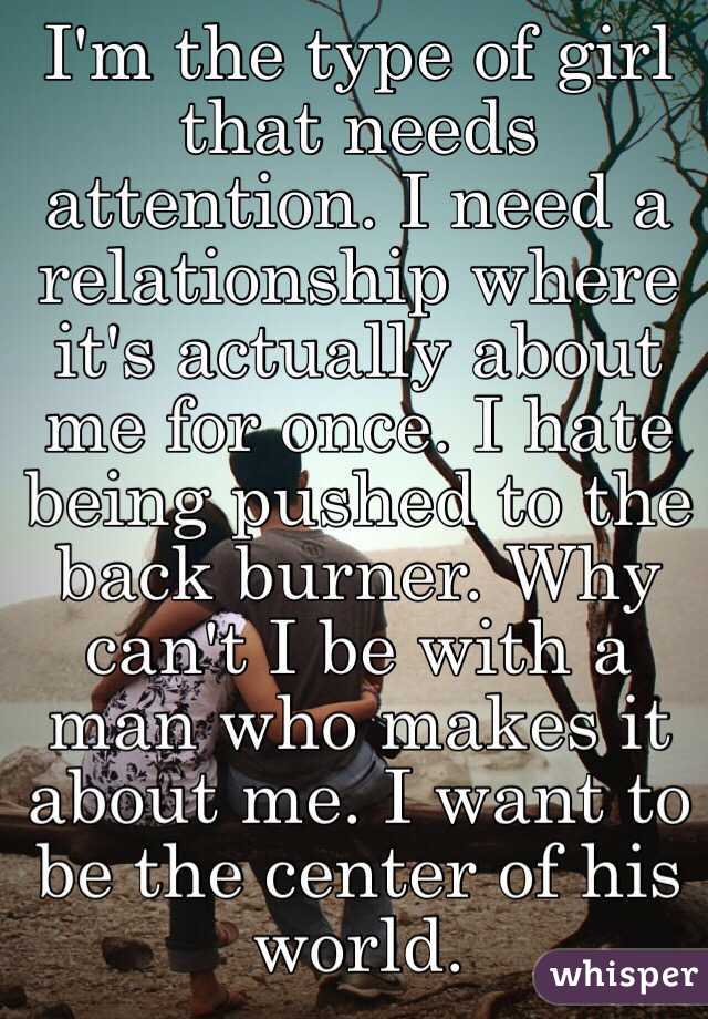 I'm the type of girl that needs attention. I need a relationship where it's actually about me for once. I hate being pushed to the back burner. Why can't I be with a man who makes it about me. I want to be the center of his world. 