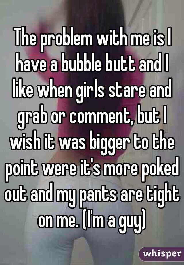 The problem with me is I have a bubble butt and I like when girls stare and grab or comment, but I wish it was bigger to the point were it's more poked out and my pants are tight on me. (I'm a guy)