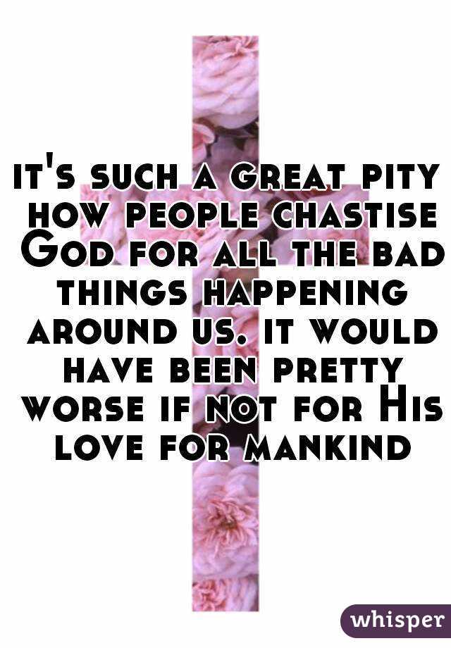 it's such a great pity how people chastise God for all the bad things happening around us. it would have been pretty worse if not for His love for mankind