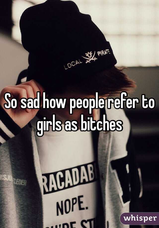 So sad how people refer to girls as bitches