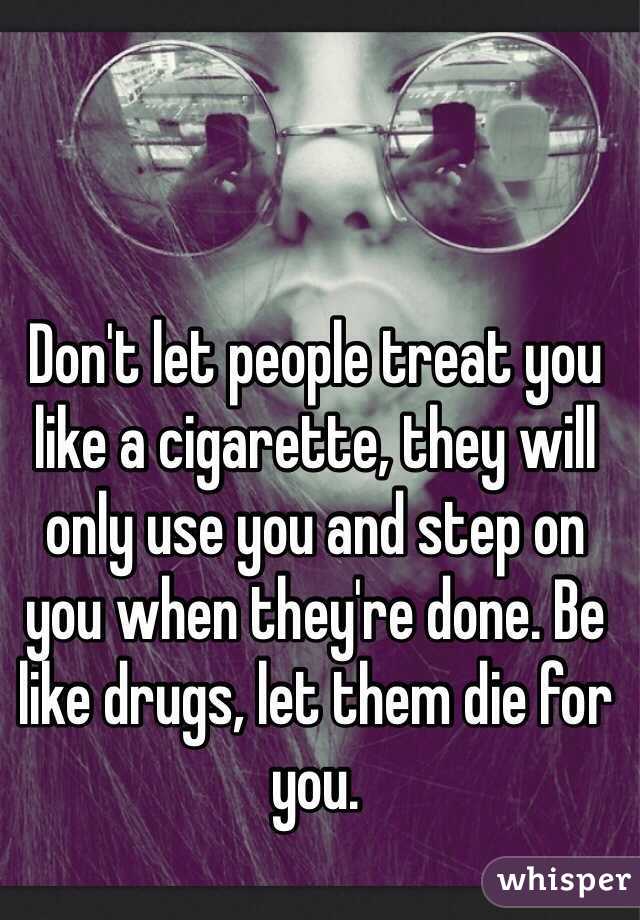 Don't let people treat you like a cigarette, they will only use you and step on you when they're done. Be like drugs, let them die for you.