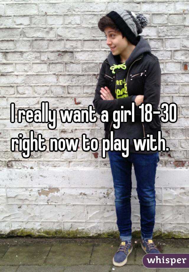 I really want a girl 18-30 right now to play with.   