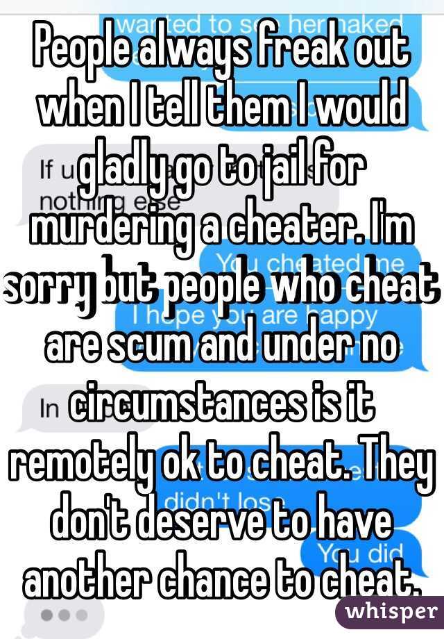 People always freak out when I tell them I would gladly go to jail for murdering a cheater. I'm sorry but people who cheat are scum and under no circumstances is it remotely ok to cheat. They don't deserve to have another chance to cheat. 