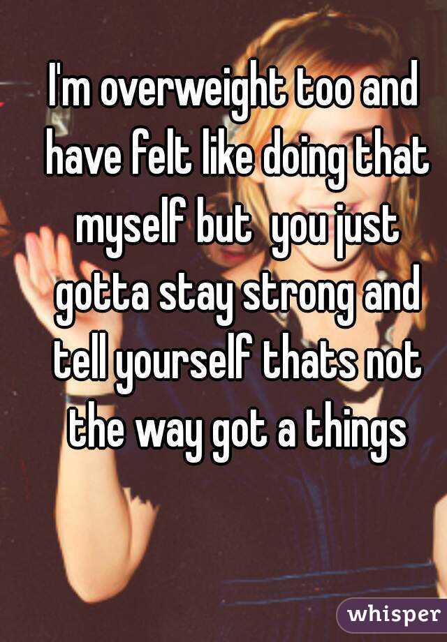 I'm overweight too and have felt like doing that myself but  you just gotta stay strong and tell yourself thats not the way got a things