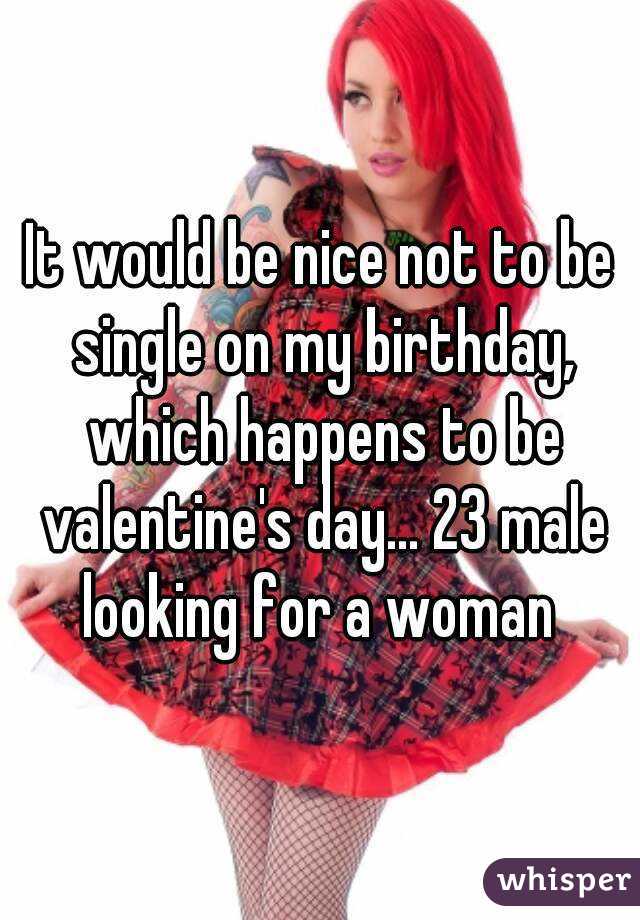 It would be nice not to be single on my birthday, which happens to be valentine's day... 23 male looking for a woman 