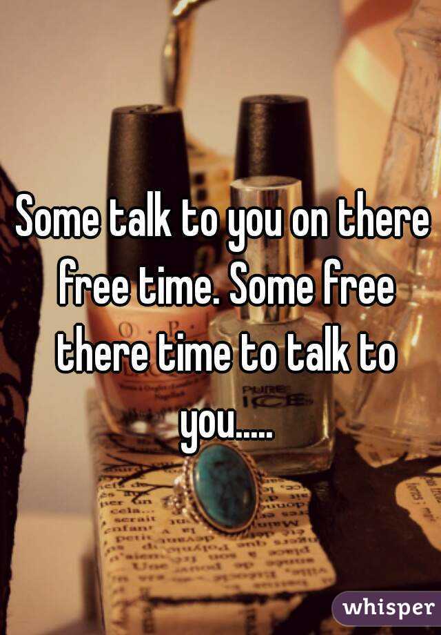 Some talk to you on there free time. Some free there time to talk to you.....