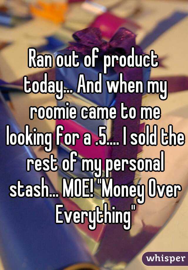 Ran out of product today... And when my roomie came to me looking for a .5.... I sold the rest of my personal stash... MOE! "Money Over Everything"