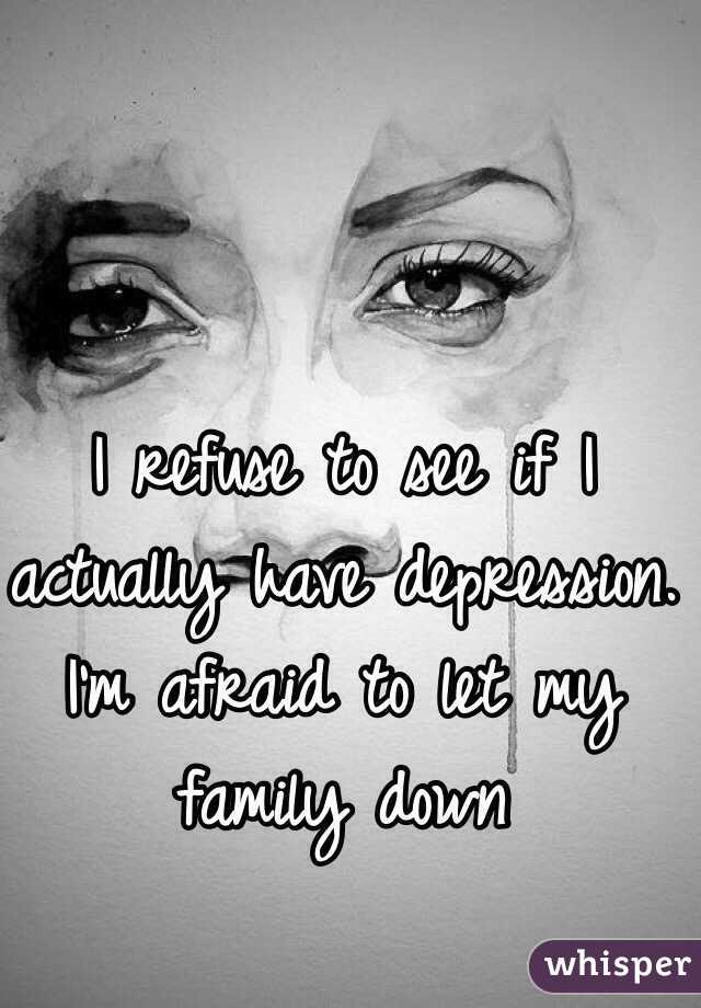 I refuse to see if I actually have depression. I'm afraid to let my family down 