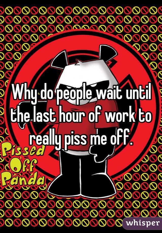 Why do people wait until the last hour of work to really piss me off. 