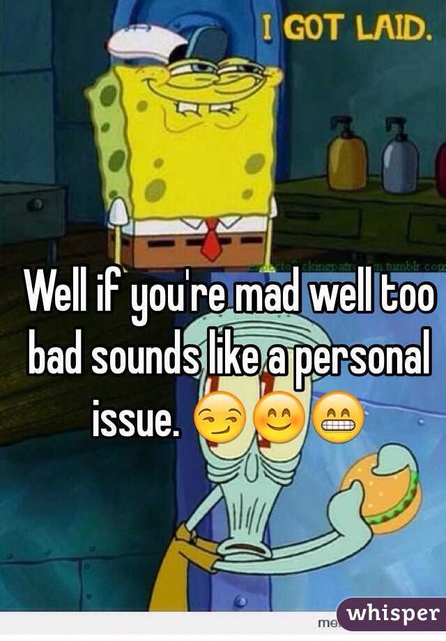 Well if you're mad well too bad sounds like a personal issue. 😏😊😁