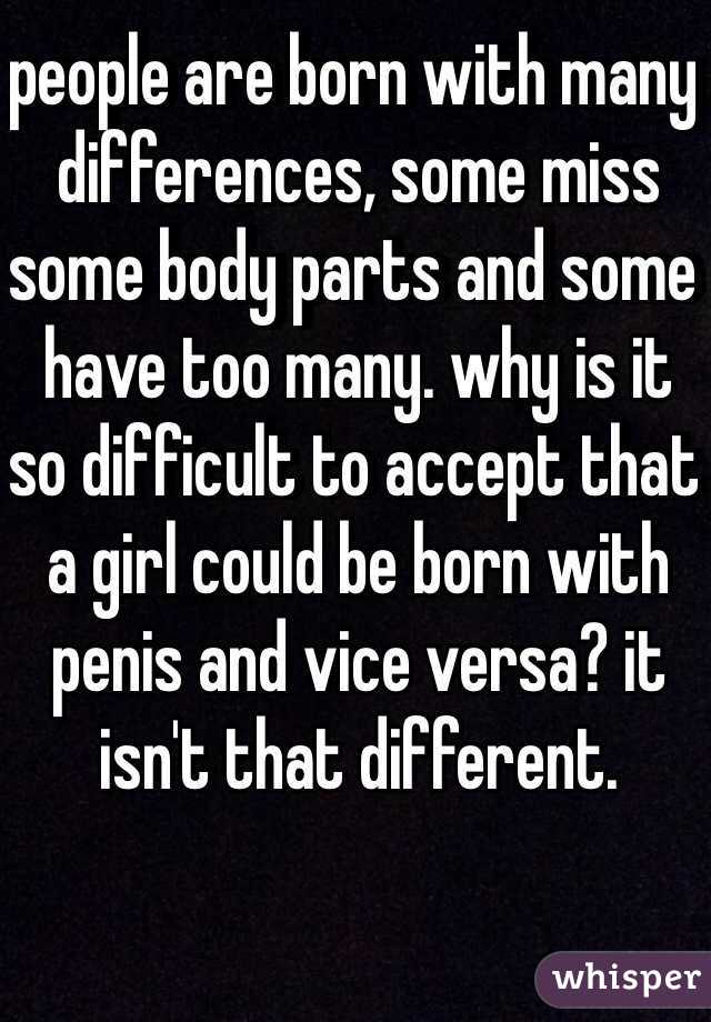 people are born with many differences, some miss some body parts and some have too many. why is it so difficult to accept that a girl could be born with penis and vice versa? it isn't that different. 