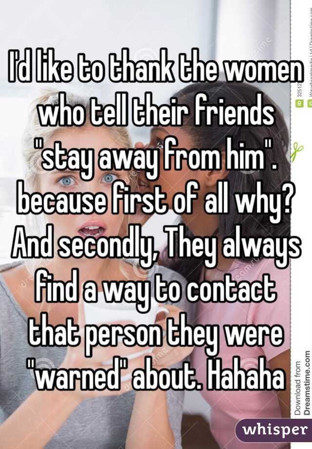 I'd like to thank the women who tell their friends "stay away from him". because first of all why? And secondly, They always find a way to contact that person they were "warned" about. Hahaha