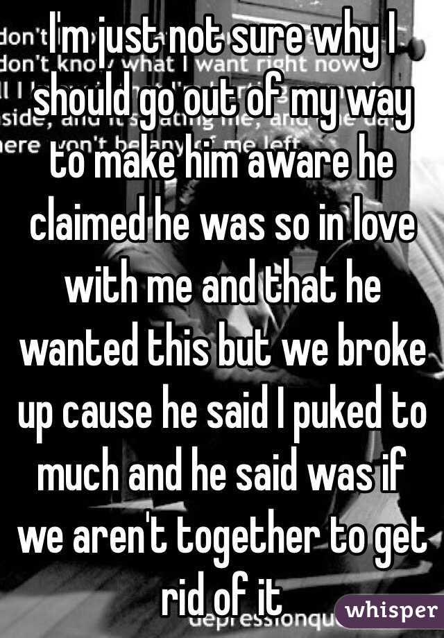 I'm just not sure why I should go out of my way to make him aware he claimed he was so in love with me and that he wanted this but we broke up cause he said I puked to much and he said was if we aren't together to get rid of it