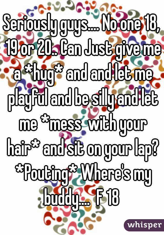 Seriously guys.... No one 18, 19 or 20.. Can Just give me a *hug* and and let me playful and be silly and let me *mess  with your hair* and sit on your lap? *Pouting* Where's my buddy....  F 18 