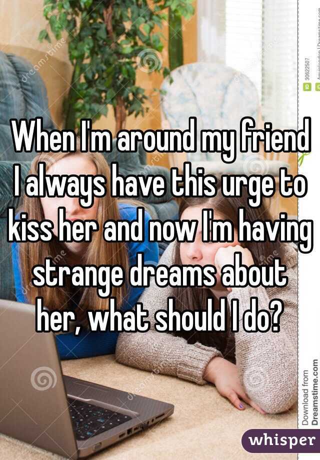 When I'm around my friend I always have this urge to kiss her and now I'm having strange dreams about her, what should I do?