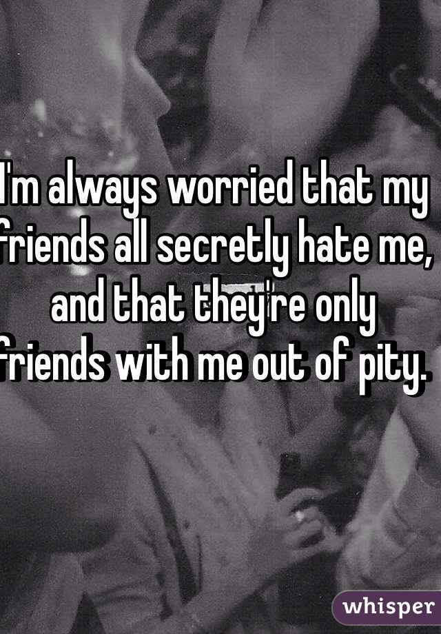 I'm always worried that my friends all secretly hate me, and that they're only friends with me out of pity. 