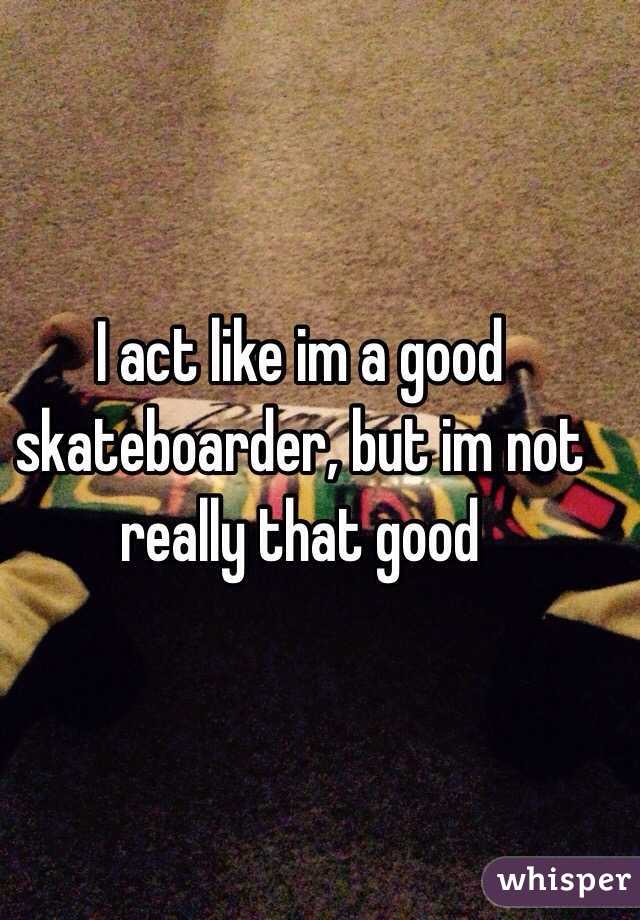 I act like im a good skateboarder, but im not really that good