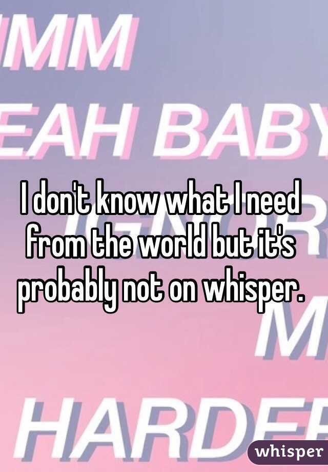 I don't know what I need from the world but it's probably not on whisper.