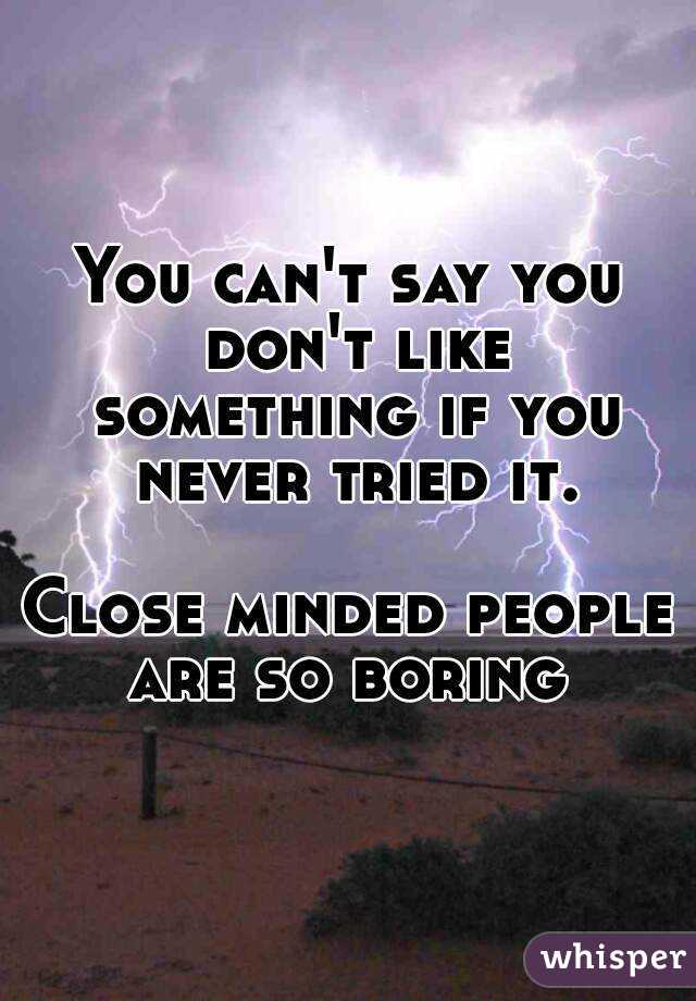 You can't say you don't like something if you never tried it.

Close minded people are so boring 