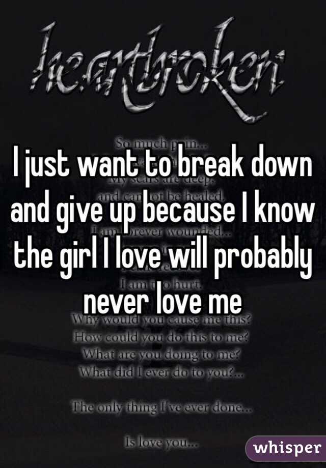 I just want to break down and give up because I know the girl I love will probably never love me