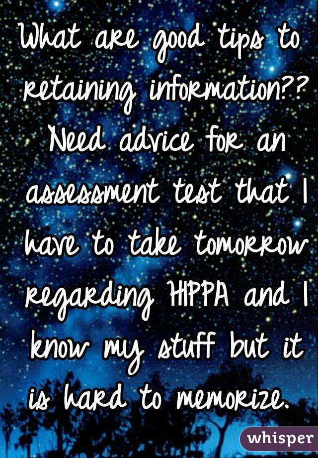 What are good tips to retaining information?? Need advice for an assessment test that I have to take tomorrow regarding HIPPA and I know my stuff but it is hard to memorize. 