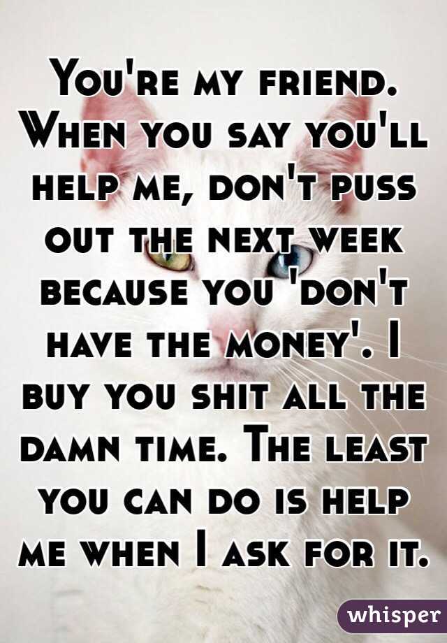 You're my friend. When you say you'll help me, don't puss out the next week because you 'don't have the money'. I buy you shit all the damn time. The least you can do is help me when I ask for it.