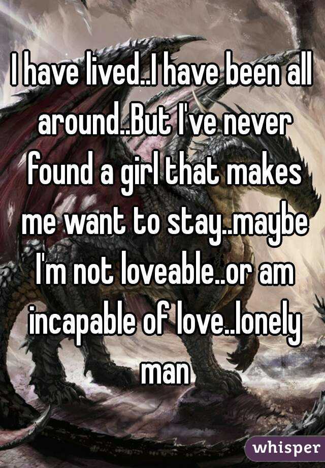 I have lived..I have been all around..But I've never found a girl that makes me want to stay..maybe I'm not loveable..or am incapable of love..lonely man