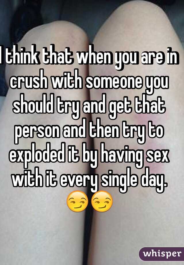 I think that when you are in crush with someone you should try and get that person and then try to exploded it by having sex with it every single day. 😏😏