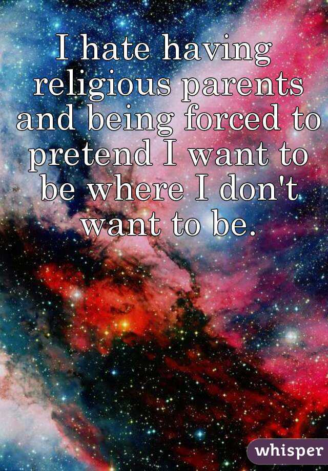 I hate having religious parents and being forced to pretend I want to be where I don't want to be.