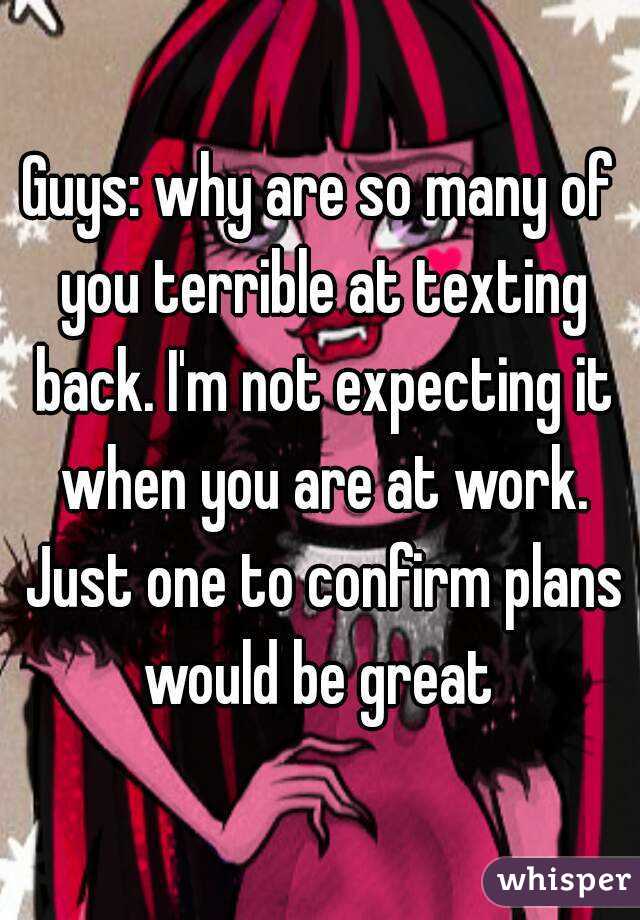 Guys: why are so many of you terrible at texting back. I'm not expecting it when you are at work. Just one to confirm plans would be great 